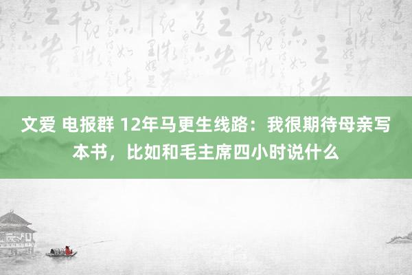 文爱 电报群 12年马更生线路：我很期待母亲写本书，比如和毛主席四小时说什么