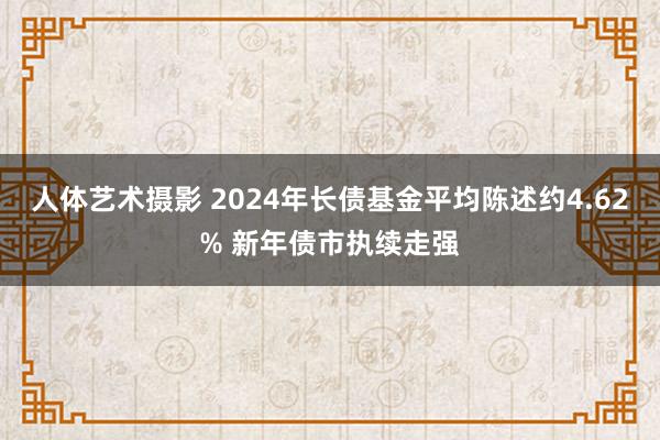 人体艺术摄影 2024年长债基金平均陈述约4.62% 新年债市执续走强