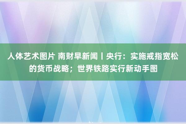 人体艺术图片 南财早新闻丨央行：实施戒指宽松的货币战略；世界铁路实行新动手图