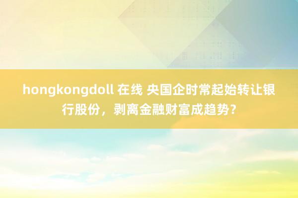 hongkongdoll 在线 央国企时常起始转让银行股份，剥离金融财富成趋势？