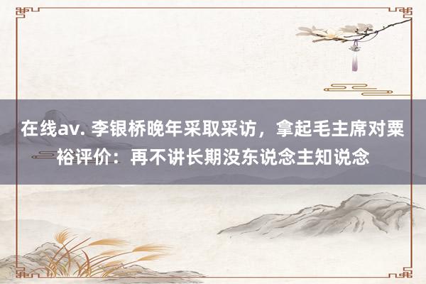 在线av. 李银桥晚年采取采访，拿起毛主席对粟裕评价：再不讲长期没东说念主知说念