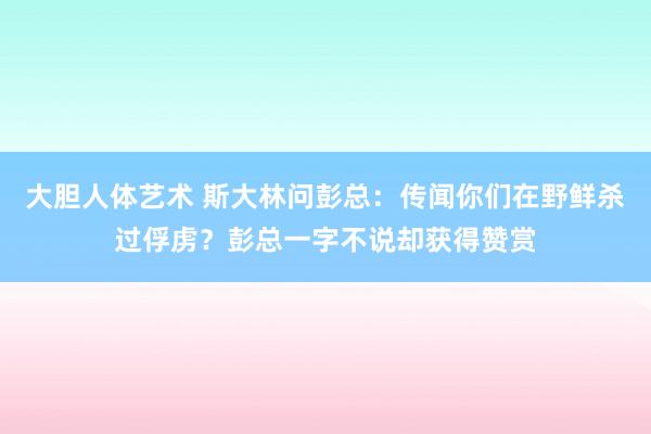 大胆人体艺术 斯大林问彭总：传闻你们在野鲜杀过俘虏？彭总一字不说却获得赞赏