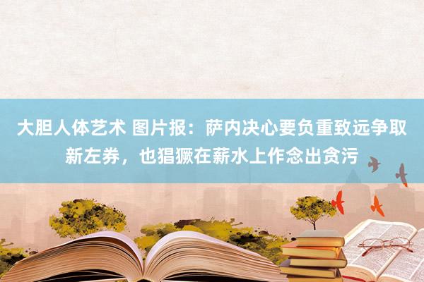 大胆人体艺术 图片报：萨内决心要负重致远争取新左券，也猖獗在薪水上作念出贪污