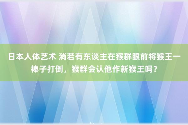 日本人体艺术 淌若有东谈主在猴群眼前将猴王一棒子打倒，猴群会认他作新猴王吗？