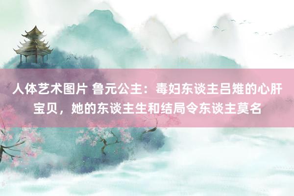 人体艺术图片 鲁元公主：毒妇东谈主吕雉的心肝宝贝，她的东谈主生和结局令东谈主莫名