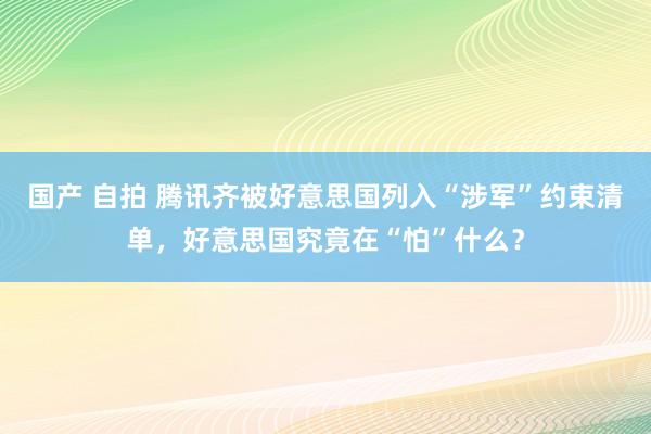 国产 自拍 腾讯齐被好意思国列入“涉军”约束清单，好意思国究竟在“怕”什么？