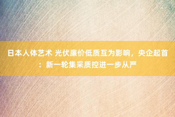 日本人体艺术 光伏廉价低质互为影响，央企起首：新一轮集采质控进一步从严