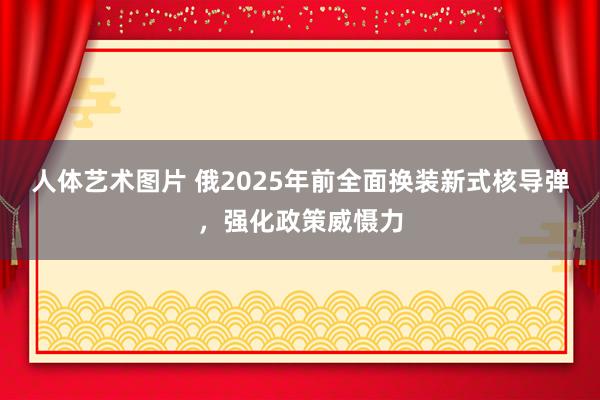 人体艺术图片 俄2025年前全面换装新式核导弹，强化政策威慑力