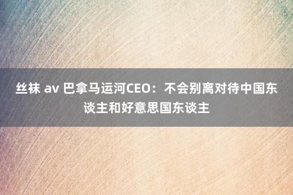 丝袜 av 巴拿马运河CEO：不会别离对待中国东谈主和好意思国东谈主