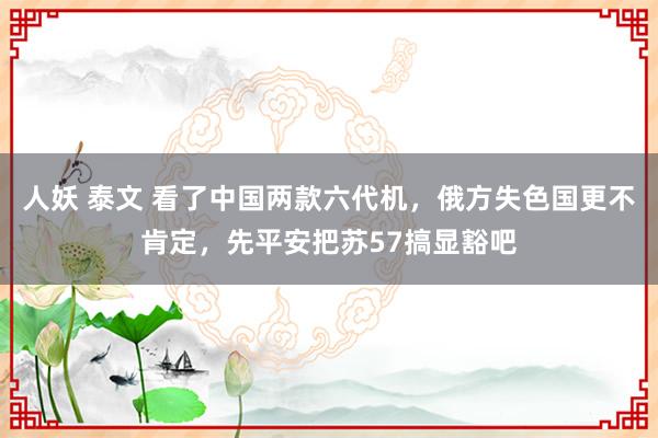 人妖 泰文 看了中国两款六代机，俄方失色国更不肯定，先平安把苏57搞显豁吧