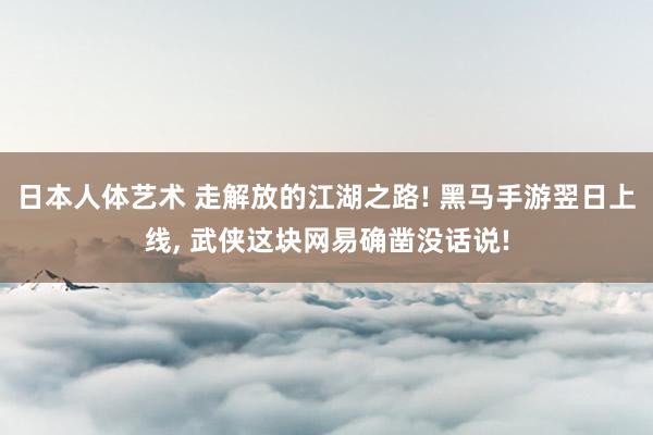 日本人体艺术 走解放的江湖之路! 黑马手游翌日上线， 武侠这块网易确凿没话说!