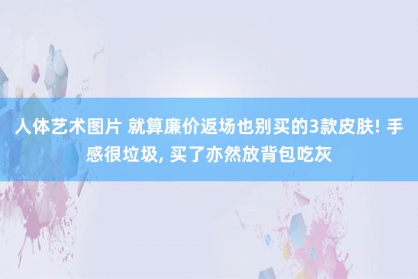 人体艺术图片 就算廉价返场也别买的3款皮肤! 手感很垃圾， 买了亦然放背包吃灰