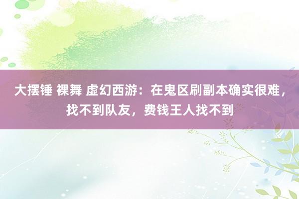 大摆锤 裸舞 虚幻西游：在鬼区刷副本确实很难，找不到队友，费钱王人找不到