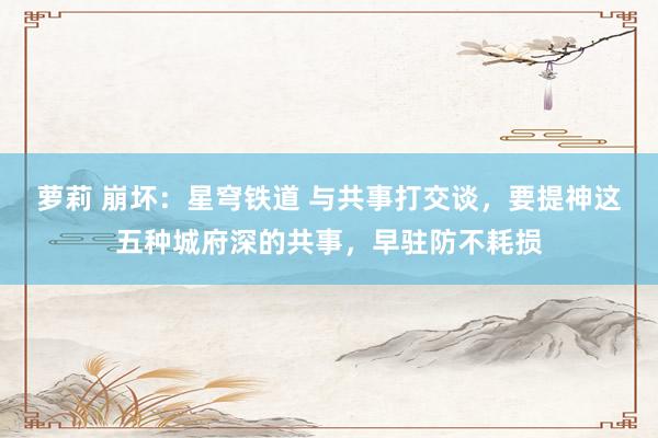 萝莉 崩坏：星穹铁道 与共事打交谈，要提神这五种城府深的共事，早驻防不耗损