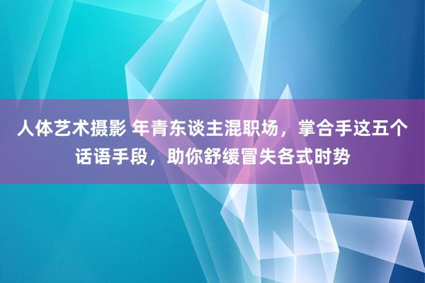 人体艺术摄影 年青东谈主混职场，掌合手这五个话语手段，助你舒缓冒失各式时势