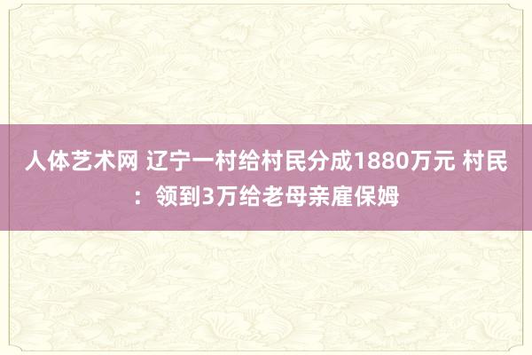 人体艺术网 辽宁一村给村民分成1880万元 村民：领到3万给老母亲雇保姆