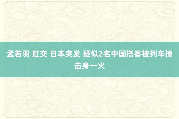 孟若羽 肛交 日本突发 疑似2名中国搭客被列车撞击身一火