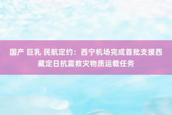 国产 巨乳 民航定约：西宁机场完成首批支援西藏定日抗震救灾物质运载任务