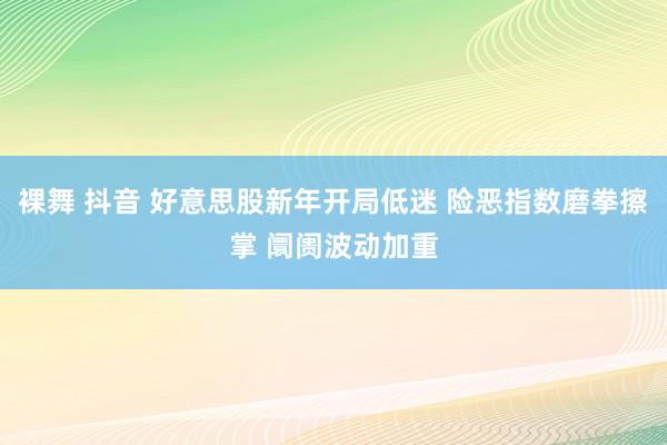 裸舞 抖音 好意思股新年开局低迷 险恶指数磨拳擦掌 阛阓波动加重