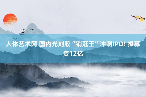 人体艺术网 国内光刻胶“销冠王”冲刺IPO! 拟募资12亿