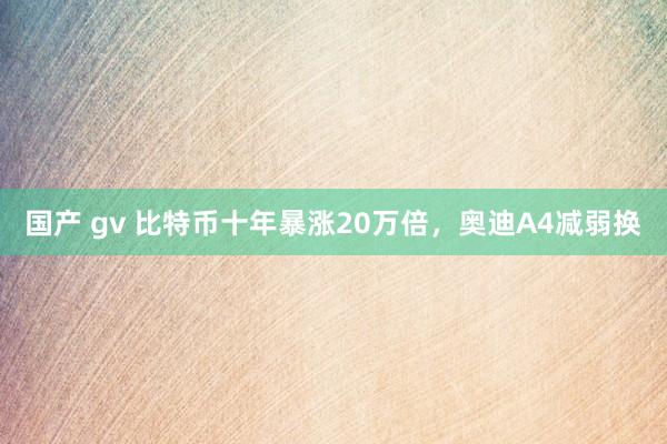 国产 gv 比特币十年暴涨20万倍，奥迪A4减弱换