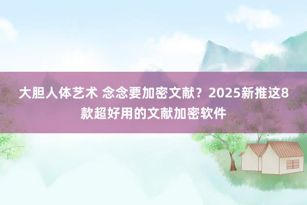 大胆人体艺术 念念要加密文献？2025新推这8款超好用的文献加密软件