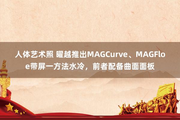 人体艺术照 曜越推出MAGCurve、MAGFloe带屏一方法水冷，前者配备曲面面板