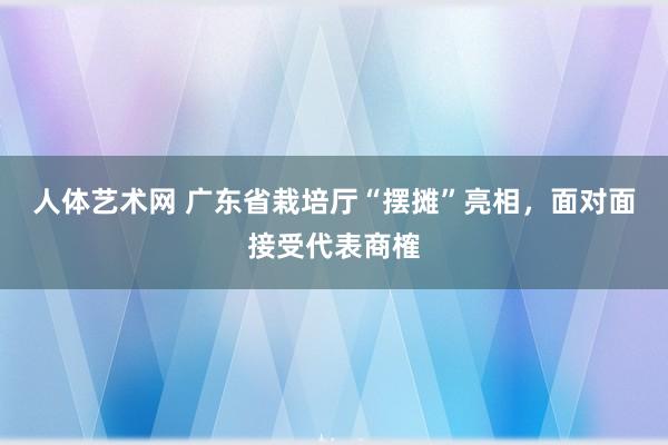 人体艺术网 广东省栽培厅“摆摊”亮相，面对面接受代表商榷