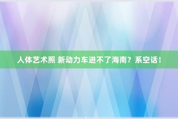 人体艺术照 新动力车进不了海南？系空话！