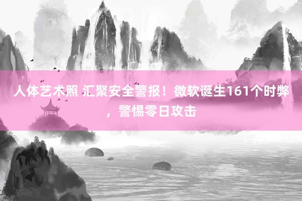 人体艺术照 汇聚安全警报！微软诞生161个时弊，警惕零日攻击