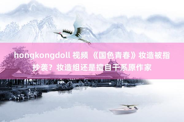 hongkongdoll 视频 《国色青春》妆造被指抄袭？妆造组还是擅自干系原作家