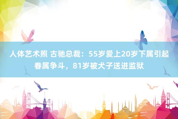 人体艺术照 古驰总裁：55岁爱上20岁下属引起眷属争斗，81岁被犬子送进监狱