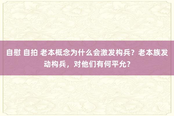 自慰 自拍 老本概念为什么会激发构兵？老本族发动构兵，对他们有何平允？