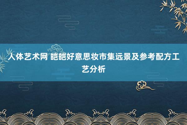 人体艺术网 皑皑好意思妆市集远景及参考配方工艺分析