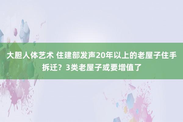 大胆人体艺术 住建部发声20年以上的老屋子住手拆迁？3类老屋子或要增值了