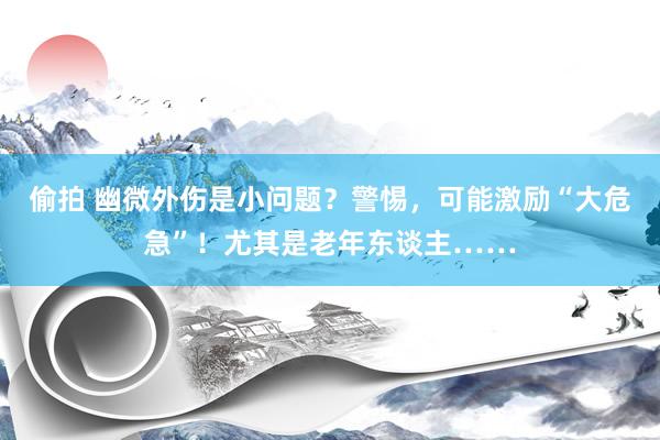 偷拍 幽微外伤是小问题？警惕，可能激励“大危急”！尤其是老年东谈主……