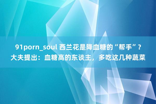 91porn_soul 西兰花是降血糖的“帮手”？大夫提出：血糖高的东谈主，多吃这几种蔬菜