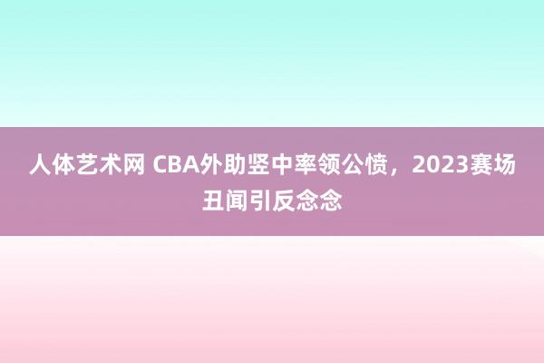 人体艺术网 CBA外助竖中率领公愤，2023赛场丑闻引反念念