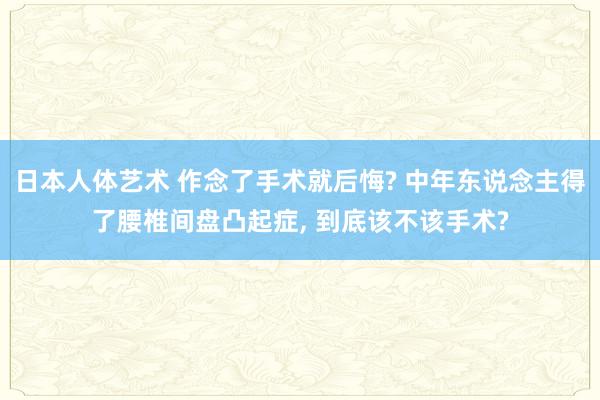 日本人体艺术 作念了手术就后悔? 中年东说念主得了腰椎间盘凸起症, 到底该不该手术?